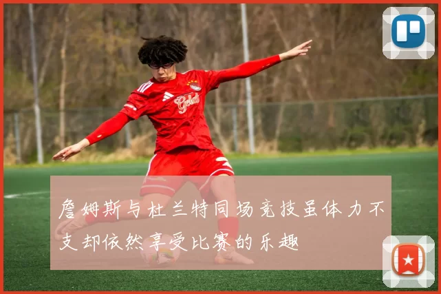 詹姆斯与杜兰特同场竞技虽体力不支却依然享受比赛的乐趣