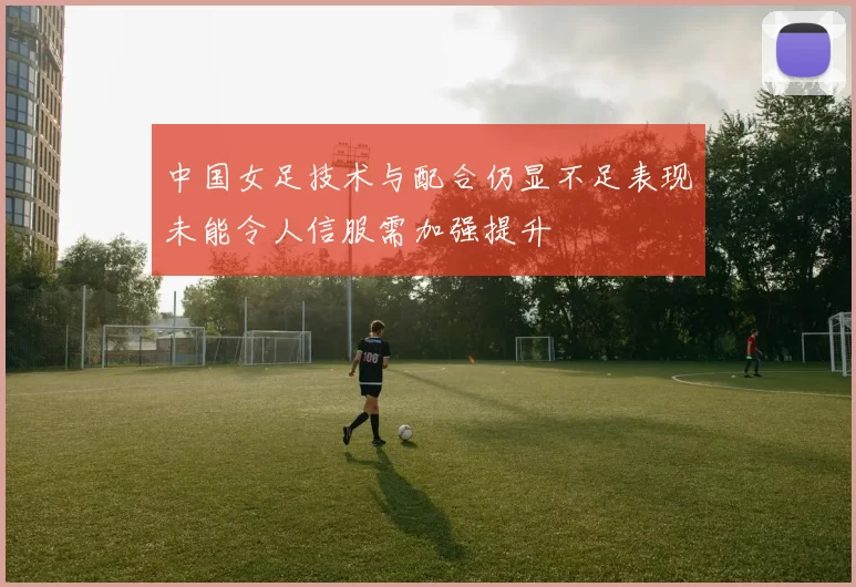 中国女足技术与配合仍显不足表现未能令人信服需加强提升