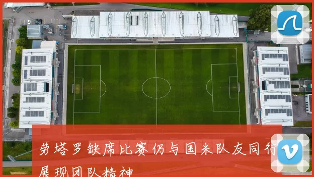 劳塔罗缺席比赛仍与国米队友同行展现团队精神