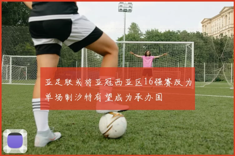 亚足联或将亚冠西亚区16强赛改为单场制沙特有望成为承办国