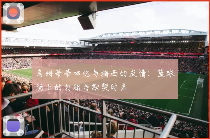 乌姆蒂蒂回忆与梅西的友情：篮球场上的打赌与默契时光