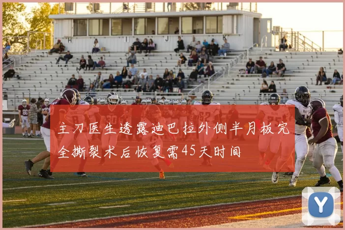 主刀医生透露迪巴拉外侧半月板完全撕裂术后恢复需45天时间