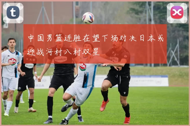 中国男篮连胜在望下场对决日本或迎战河村八村双星