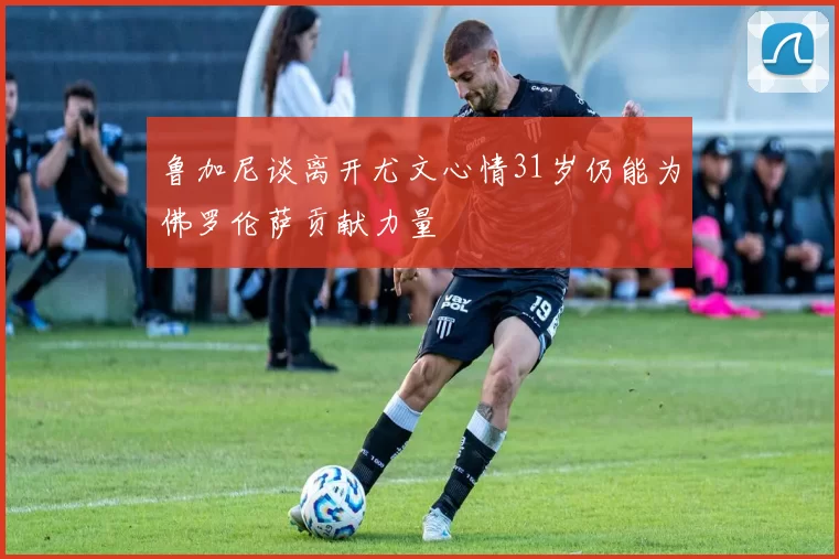 鲁加尼谈离开尤文心情31岁仍能为佛罗伦萨贡献力量