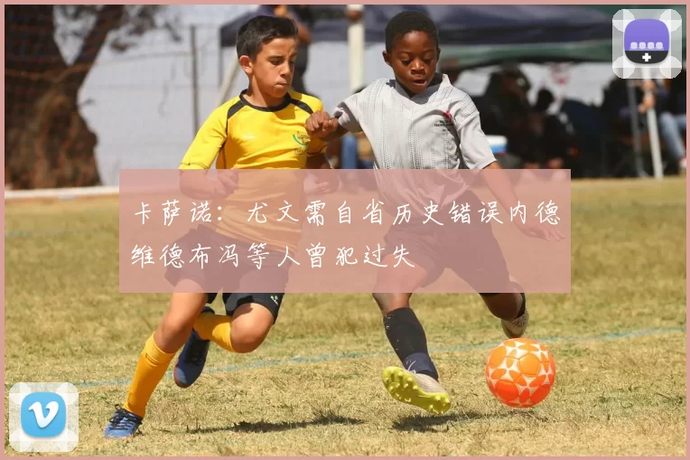 卡萨诺：尤文需自省历史错误内德维德布冯等人曾犯过失