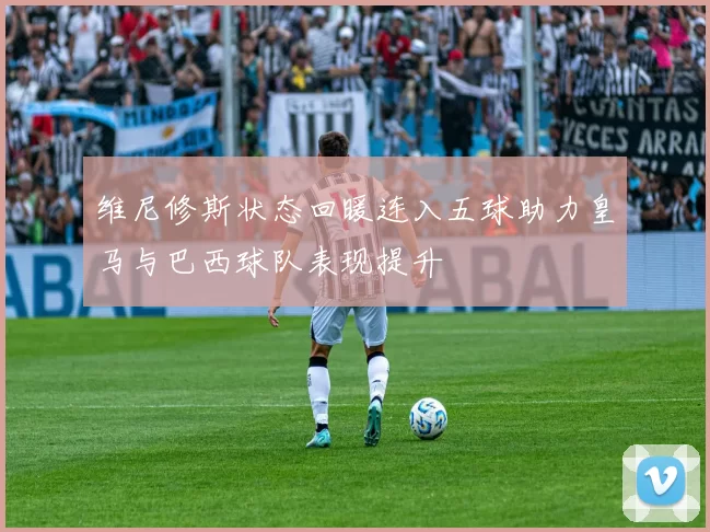 维尼修斯状态回暖连入五球助力皇马与巴西球队表现提升