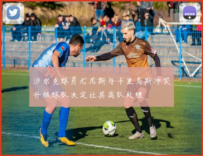 沙尔克球员尤尼斯与卡里乌斯冲突升级球队决定让其离队处理