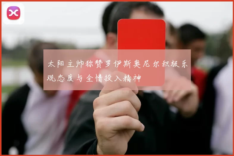 太阳主帅称赞罗伊斯奥尼尔积极乐观态度与全情投入精神