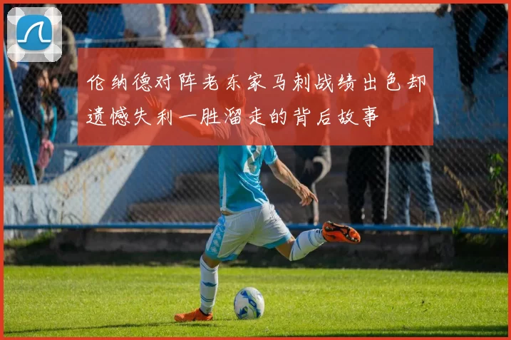 伦纳德对阵老东家马刺战绩出色却遗憾失利一胜溜走的背后故事