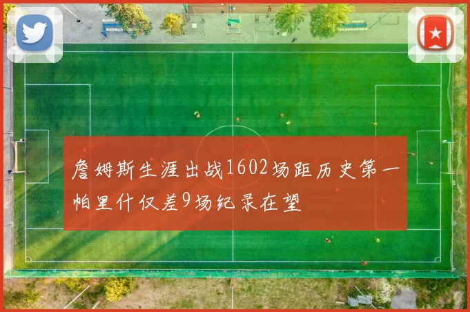 詹姆斯生涯出战1602场距历史第一帕里什仅差9场纪录在望
