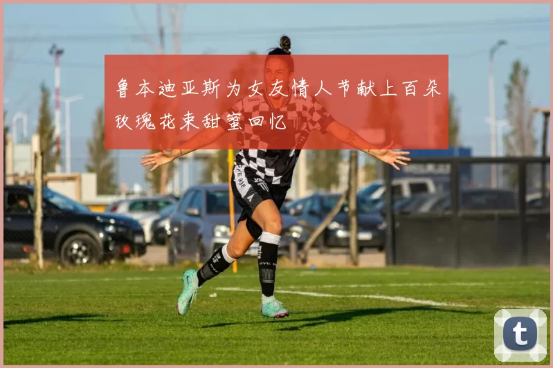 鲁本迪亚斯为女友情人节献上百朵玫瑰花束甜蜜回忆