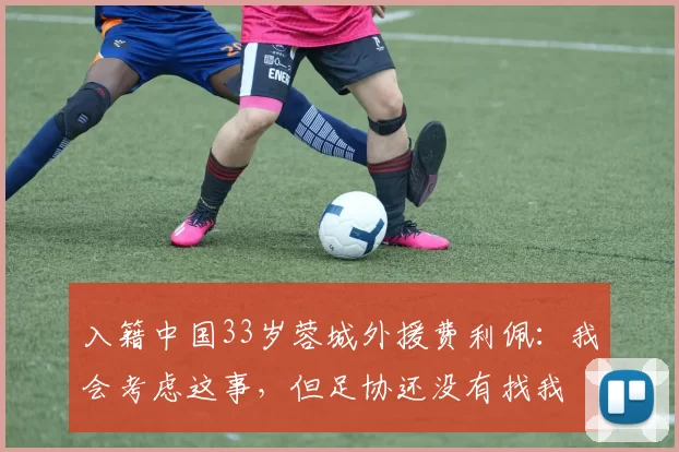入籍中国33岁蓉城外援费利佩：我会考虑这事，但足协还没有找我