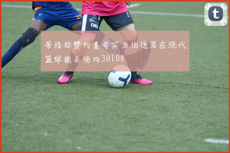 蒂格称赞约基奇实力伯德若在现代篮球能否场均30108