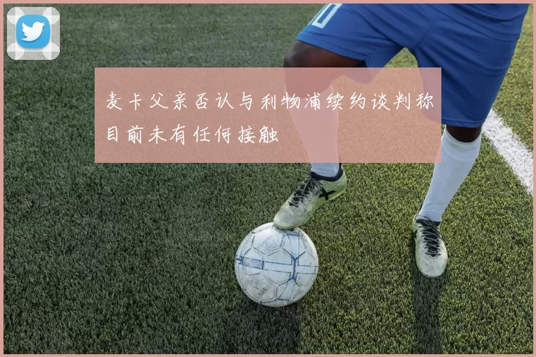 麦卡父亲否认与利物浦续约谈判称目前未有任何接触